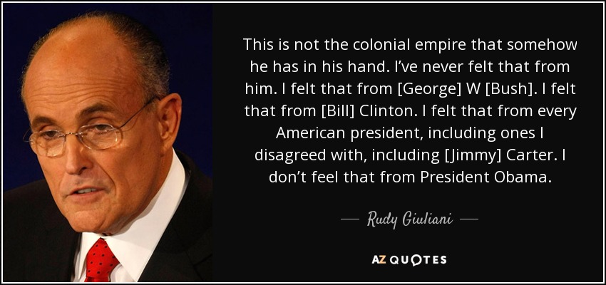 This is not the colonial empire that somehow he has in his hand. I’ve never felt that from him. I felt that from [George] W [Bush]. I felt that from [Bill] Clinton. I felt that from every American president, including ones I disagreed with, including [Jimmy] Carter. I don’t feel that from President Obama. - Rudy Giuliani