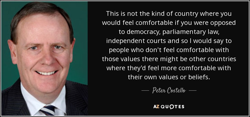 This is not the kind of country where you would feel comfortable if you were opposed to democracy, parliamentary law, independent courts and so I would say to people who don't feel comfortable with those values there might be other countries where they'd feel more comfortable with their own values or beliefs. - Peter Costello
