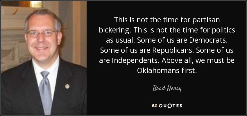 This is not the time for partisan bickering. This is not the time for politics as usual. Some of us are Democrats. Some of us are Republicans. Some of us are Independents. Above all, we must be Oklahomans first. - Brad Henry