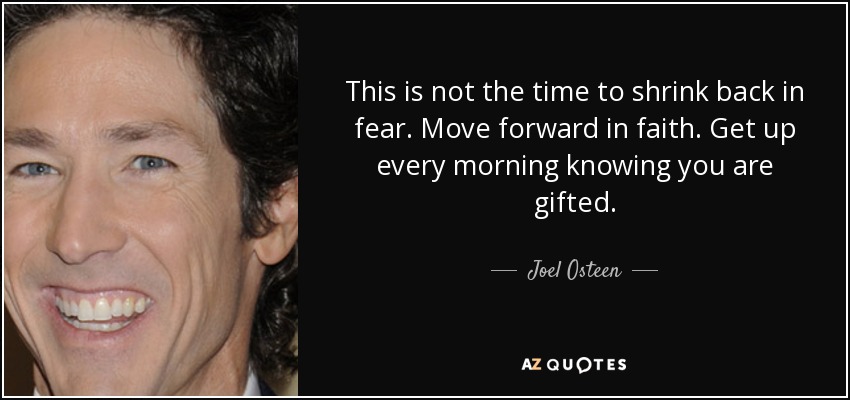 This is not the time to shrink back in fear. Move forward in faith. Get up every morning knowing you are gifted. - Joel Osteen