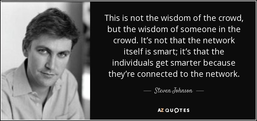 This is not the wisdom of the crowd, but the wisdom of someone in the crowd. It’s not that the network itself is smart; it’s that the individuals get smarter because they’re connected to the network. - Steven Johnson