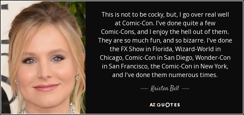 This is not to be cocky, but, I go over real well at Comic-Con. I've done quite a few Comic-Cons, and I enjoy the hell out of them. They are so much fun, and so bizarre. I've done the FX Show in Florida, Wizard-World in Chicago, Comic-Con in San Diego, Wonder-Con in San Francisco, the Comic-Con in New York, and I've done them numerous times. - Kristen Bell