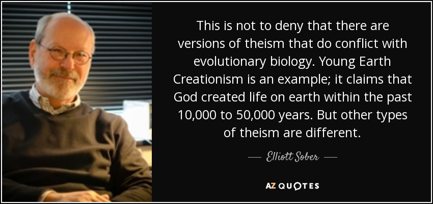 This is not to deny that there are versions of theism that do conflict with evolutionary biology. Young Earth Creationism is an example; it claims that God created life on earth within the past 10,000 to 50,000 years. But other types of theism are different. - Elliott Sober