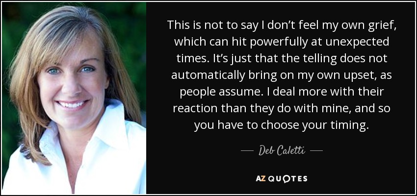 This is not to say I don’t feel my own grief, which can hit powerfully at unexpected times. It’s just that the telling does not automatically bring on my own upset, as people assume. I deal more with their reaction than they do with mine, and so you have to choose your timing. - Deb Caletti