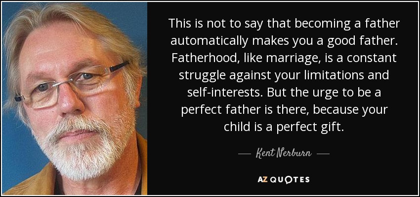 This is not to say that becoming a father automatically makes you a good father. Fatherhood, like marriage, is a constant struggle against your limitations and self-interests. But the urge to be a perfect father is there, because your child is a perfect gift. - Kent Nerburn