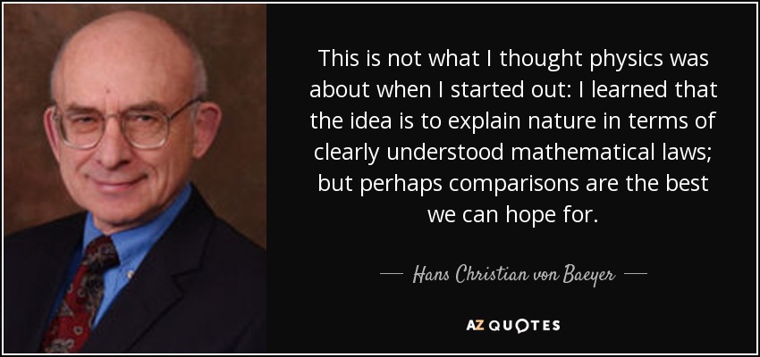 This is not what I thought physics was about when I started out: I learned that the idea is to explain nature in terms of clearly understood mathematical laws; but perhaps comparisons are the best we can hope for. - Hans Christian von Baeyer