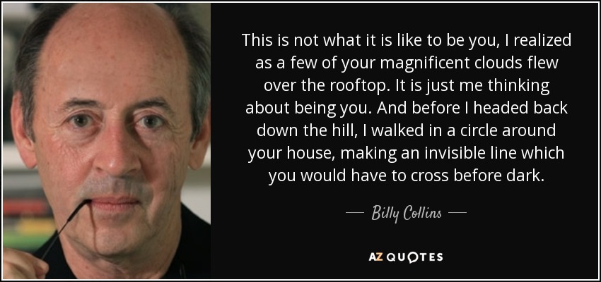 This is not what it is like to be you, I realized as a few of your magnificent clouds flew over the rooftop. It is just me thinking about being you. And before I headed back down the hill, I walked in a circle around your house, making an invisible line which you would have to cross before dark. - Billy Collins