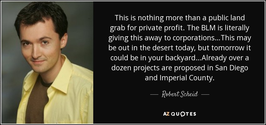 This is nothing more than a public land grab for private profit. The BLM is literally giving this away to corporations…This may be out in the desert today, but tomorrow it could be in your backyard…Already over a dozen projects are proposed in San Diego and Imperial County. - Robert Scheid