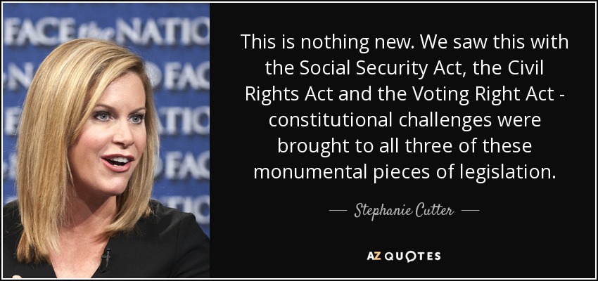 This is nothing new. We saw this with the Social Security Act, the Civil Rights Act and the Voting Right Act - constitutional challenges were brought to all three of these monumental pieces of legislation. - Stephanie Cutter