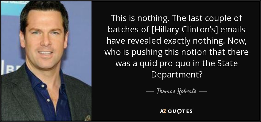 This is nothing. The last couple of batches of [Hillary Clinton's] emails have revealed exactly nothing. Now, who is pushing this notion that there was a quid pro quo in the State Department? - Thomas Roberts