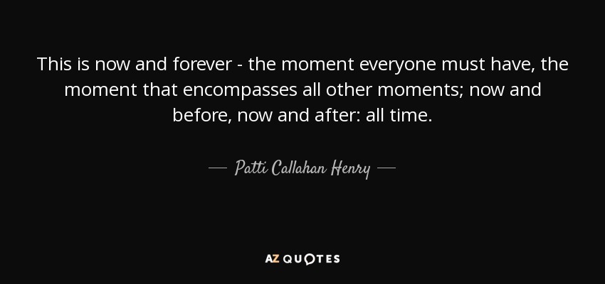 This is now and forever - the moment everyone must have, the moment that encompasses all other moments; now and before, now and after: all time. - Patti Callahan Henry