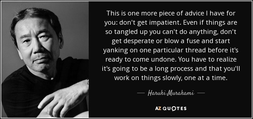 This is one more piece of advice I have for you: don't get impatient. Even if things are so tangled up you can't do anything, don't get desperate or blow a fuse and start yanking on one particular thread before it's ready to come undone. You have to realize it's going to be a long process and that you'll work on things slowly, one at a time. - Haruki Murakami