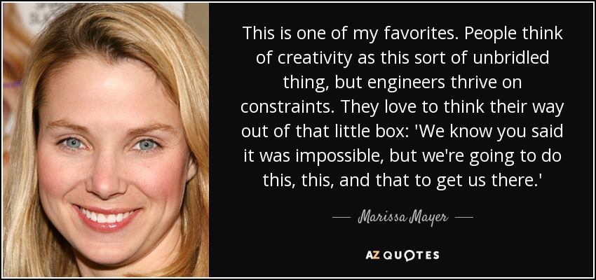 This is one of my favorites. People think of creativity as this sort of unbridled thing, but engineers thrive on constraints. They love to think their way out of that little box: 'We know you said it was impossible, but we're going to do this, this, and that to get us there.' - Marissa Mayer