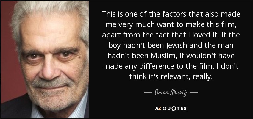 This is one of the factors that also made me very much want to make this film, apart from the fact that I loved it. If the boy hadn't been Jewish and the man hadn't been Muslim, it wouldn't have made any difference to the film. I don't think it's relevant, really. - Omar Sharif
