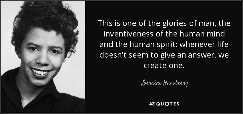 This is one of the glories of man, the inventiveness of the human mind and the human spirit: whenever life doesn't seem to give an answer, we create one. - Lorraine Hansberry