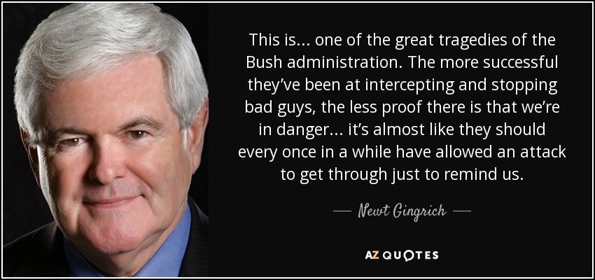 This is... one of the great tragedies of the Bush administration. The more successful they’ve been at intercepting and stopping bad guys, the less proof there is that we’re in danger... it’s almost like they should every once in a while have allowed an attack to get through just to remind us. - Newt Gingrich