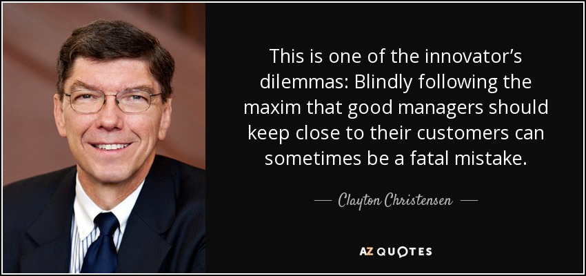This is one of the innovator’s dilemmas: Blindly following the maxim that good managers should keep close to their customers can sometimes be a fatal mistake. - Clayton Christensen