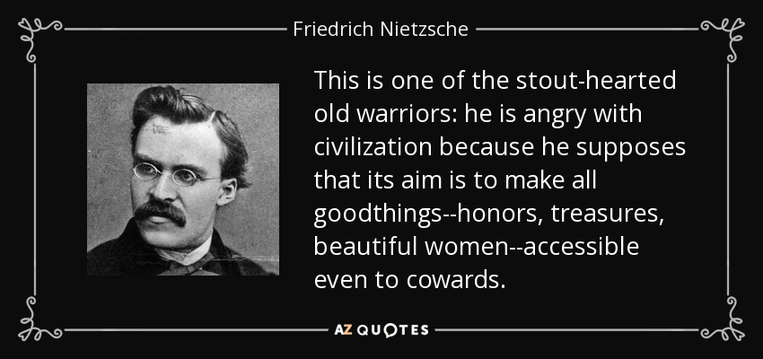 This is one of the stout-hearted old warriors: he is angry with civilization because he supposes that its aim is to make all goodthings--honors, treasures, beautiful women--accessible even to cowards. - Friedrich Nietzsche
