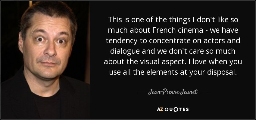 This is one of the things I don't like so much about French cinema - we have tendency to concentrate on actors and dialogue and we don't care so much about the visual aspect. I love when you use all the elements at your disposal. - Jean-Pierre Jeunet