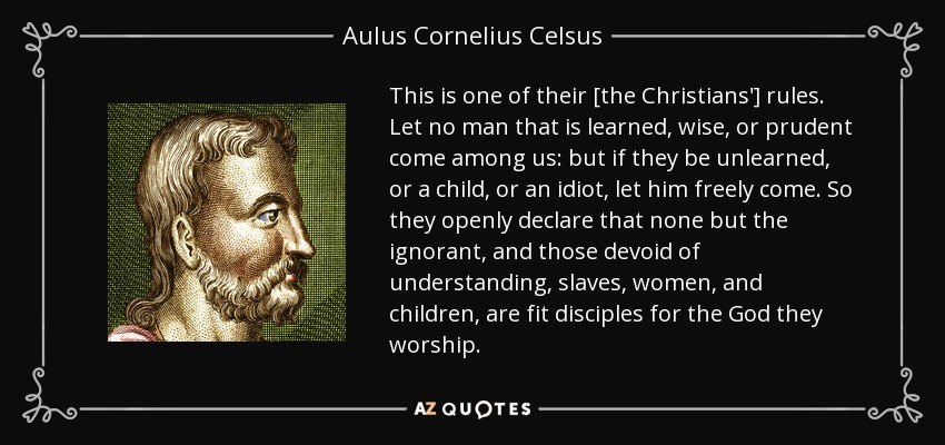 This is one of their [the Christians'] rules. Let no man that is learned, wise, or prudent come among us: but if they be unlearned, or a child, or an idiot, let him freely come. So they openly declare that none but the ignorant, and those devoid of understanding, slaves, women, and children, are fit disciples for the God they worship. - Aulus Cornelius Celsus