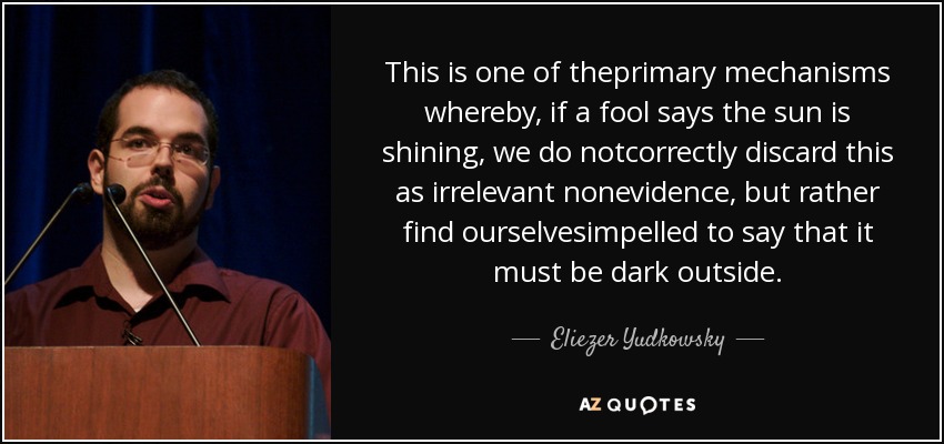 This is one of theprimary mechanisms whereby, if a fool says the sun is shining, we do notcorrectly discard this as irrelevant nonevidence, but rather find ourselvesimpelled to say that it must be dark outside. - Eliezer Yudkowsky