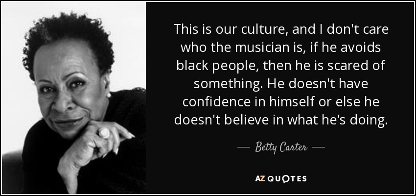 This is our culture, and I don't care who the musician is, if he avoids black people, then he is scared of something. He doesn't have confidence in himself or else he doesn't believe in what he's doing. - Betty Carter