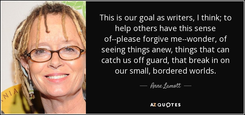 This is our goal as writers, I think; to help others have this sense of--please forgive me--wonder, of seeing things anew, things that can catch us off guard, that break in on our small, bordered worlds. - Anne Lamott