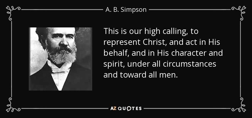This is our high calling, to represent Christ, and act in His behalf, and in His character and spirit, under all circumstances and toward all men. - A. B. Simpson