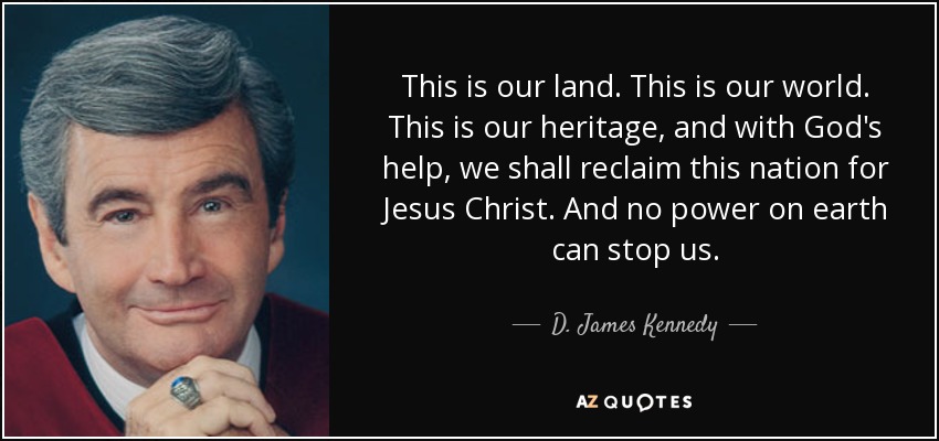 This is our land. This is our world. This is our heritage, and with God's help, we shall reclaim this nation for Jesus Christ. And no power on earth can stop us. - D. James Kennedy