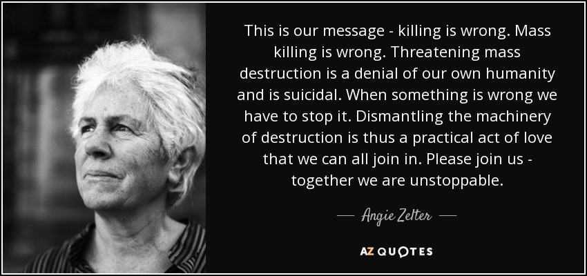 This is our message - killing is wrong. Mass killing is wrong. Threatening mass destruction is a denial of our own humanity and is suicidal. When something is wrong we have to stop it. Dismantling the machinery of destruction is thus a practical act of love that we can all join in. Please join us - together we are unstoppable. - Angie Zelter