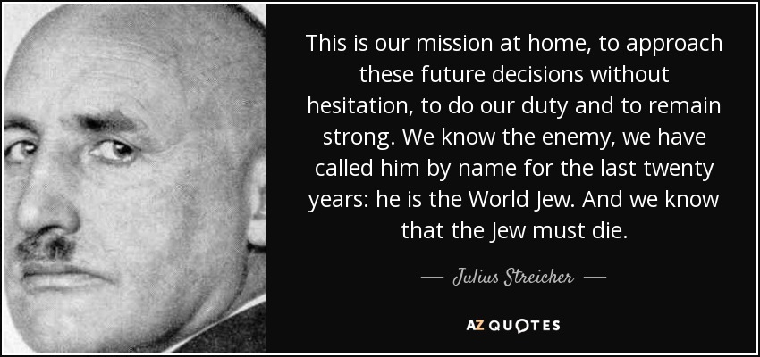 This is our mission at home, to approach these future decisions without hesitation, to do our duty and to remain strong. We know the enemy, we have called him by name for the last twenty years: he is the World Jew. And we know that the Jew must die. - Julius Streicher