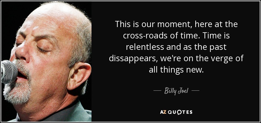 This is our moment, here at the cross-roads of time. Time is relentless and as the past dissappears, we're on the verge of all things new. - Billy Joel