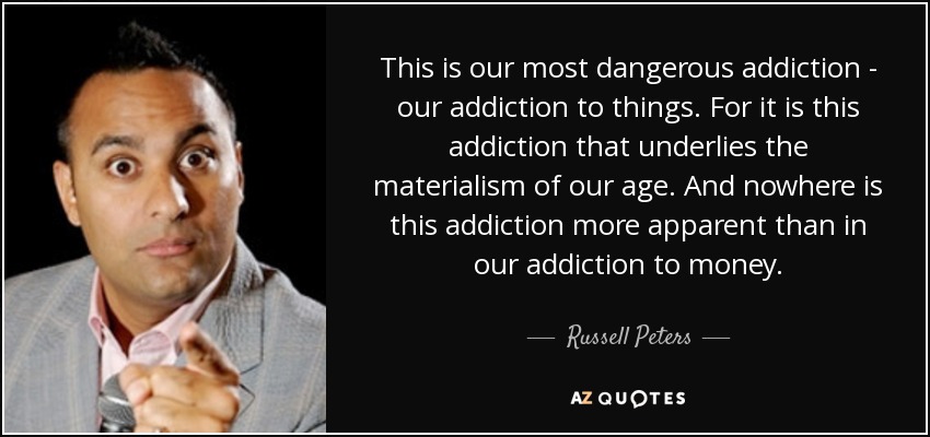 This is our most dangerous addiction - our addiction to things. For it is this addiction that underlies the materialism of our age. And nowhere is this addiction more apparent than in our addiction to money. - Russell Peters