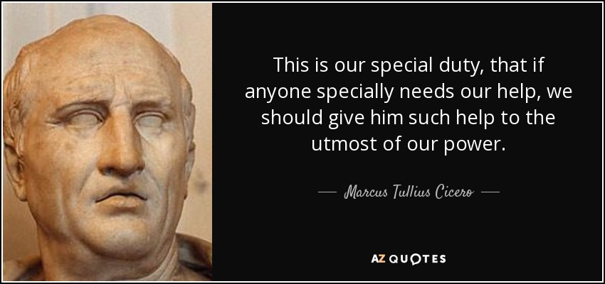 This is our special duty, that if anyone specially needs our help, we should give him such help to the utmost of our power. - Marcus Tullius Cicero