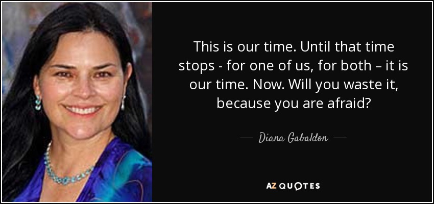 This is our time. Until that time stops - for one of us, for both – it is our time. Now. Will you waste it, because you are afraid? - Diana Gabaldon