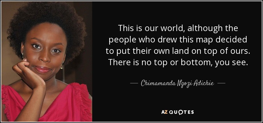 This is our world, although the people who drew this map decided to put their own land on top of ours. There is no top or bottom, you see. - Chimamanda Ngozi Adichie