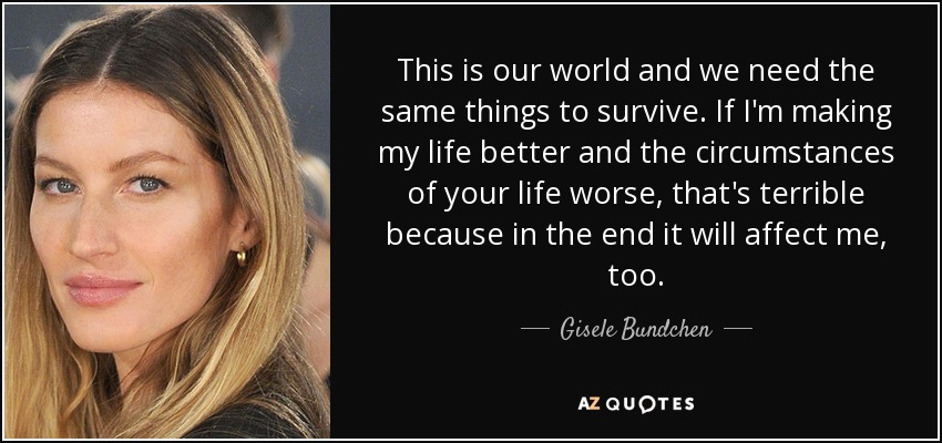 This is our world and we need the same things to survive. If I'm making my life better and the circumstances of your life worse, that's terrible because in the end it will affect me, too. - Gisele Bundchen