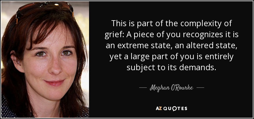 This is part of the complexity of grief: A piece of you recognizes it is an extreme state, an altered state, yet a large part of you is entirely subject to its demands. - Meghan O'Rourke