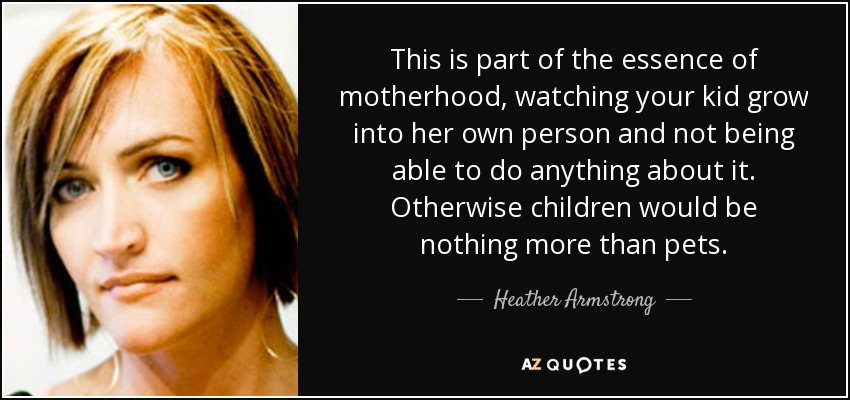 This is part of the essence of motherhood, watching your kid grow into her own person and not being able to do anything about it. Otherwise children would be nothing more than pets. - Heather Armstrong