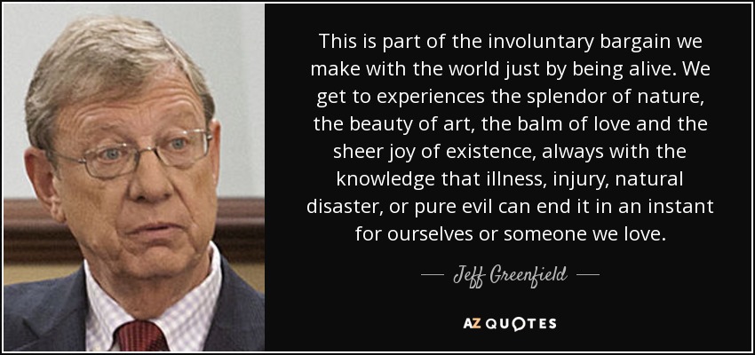 This is part of the involuntary bargain we make with the world just by being alive. We get to experiences the splendor of nature, the beauty of art, the balm of love and the sheer joy of existence, always with the knowledge that illness, injury, natural disaster, or pure evil can end it in an instant for ourselves or someone we love. - Jeff Greenfield