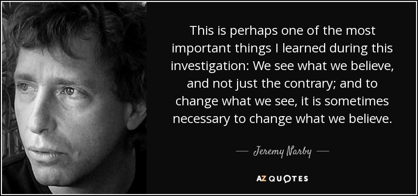 This is perhaps one of the most important things I learned during this investigation: We see what we believe, and not just the contrary; and to change what we see, it is sometimes necessary to change what we believe. - Jeremy Narby