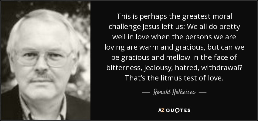 This is perhaps the greatest moral challenge Jesus left us: We all do pretty well in love when the persons we are loving are warm and gracious, but can we be gracious and mellow in the face of bitterness, jealousy, hatred, withdrawal? That's the litmus test of love. - Ronald Rolheiser