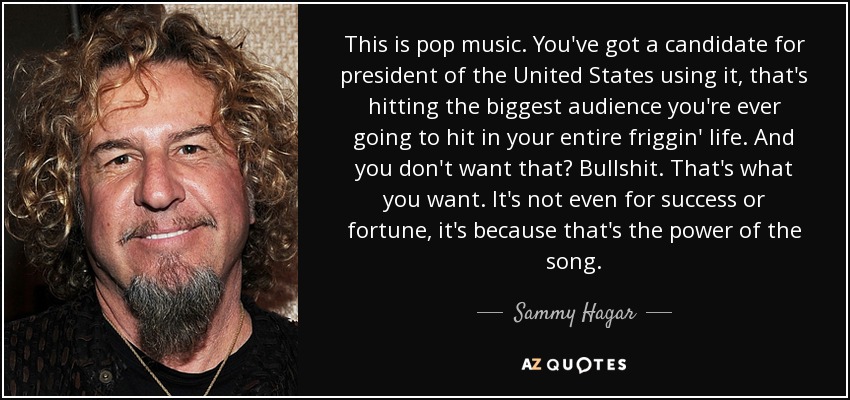 This is pop music. You've got a candidate for president of the United States using it, that's hitting the biggest audience you're ever going to hit in your entire friggin' life. And you don't want that? Bullshit. That's what you want. It's not even for success or fortune, it's because that's the power of the song. - Sammy Hagar