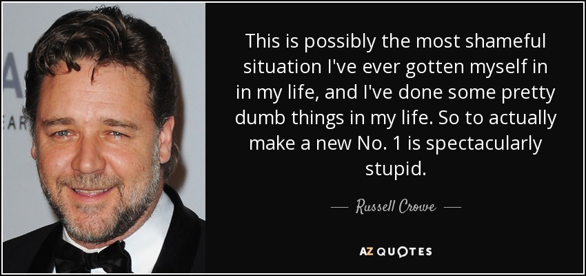 This is possibly the most shameful situation I've ever gotten myself in in my life, and I've done some pretty dumb things in my life. So to actually make a new No. 1 is spectacularly stupid. - Russell Crowe