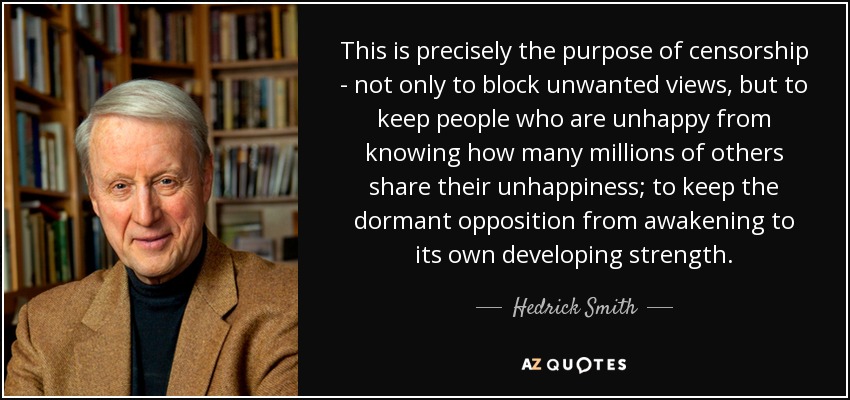 This is precisely the purpose of censorship - not only to block unwanted views, but to keep people who are unhappy from knowing how many millions of others share their unhappiness; to keep the dormant opposition from awakening to its own developing strength. - Hedrick Smith