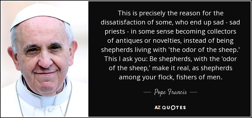 This is precisely the reason for the dissatisfaction of some, who end up sad - sad priests - in some sense becoming collectors of antiques or novelties, instead of being shepherds living with 'the odor of the sheep.' This I ask you: Be shepherds, with the 'odor of the sheep,' make it real, as shepherds among your flock, fishers of men. - Pope Francis