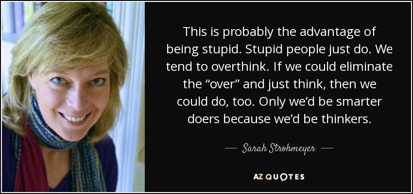 This is probably the advantage of being stupid. Stupid people just do. We tend to overthink. If we could eliminate the “over” and just think, then we could do, too. Only we’d be smarter doers because we’d be thinkers. - Sarah Strohmeyer