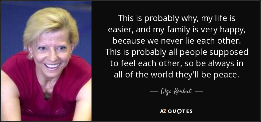 This is probably why, my life is easier, and my family is very happy, because we never lie each other. This is probably all people supposed to feel each other, so be always in all of the world they'll be peace. - Olga Korbut