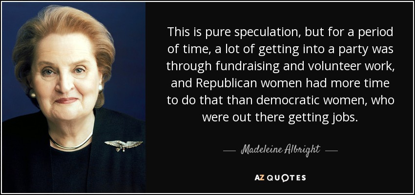 This is pure speculation, but for a period of time, a lot of getting into a party was through fundraising and volunteer work, and Republican women had more time to do that than democratic women, who were out there getting jobs. - Madeleine Albright
