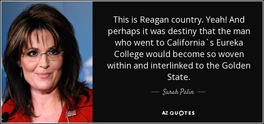 This is Reagan country. Yeah! And perhaps it was destiny that the man who went to California`s Eureka College would become so woven within and interlinked to the Golden State. - Sarah Palin
